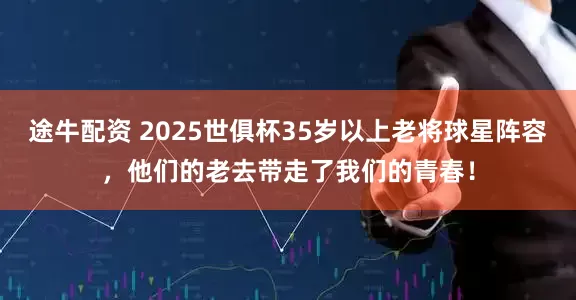 途牛配资 2025世俱杯35岁以上老将球星阵容，他们的老去带走了我们的青春！