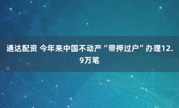 通达配资 今年来中国不动产“带押过户”办理12.9万笔