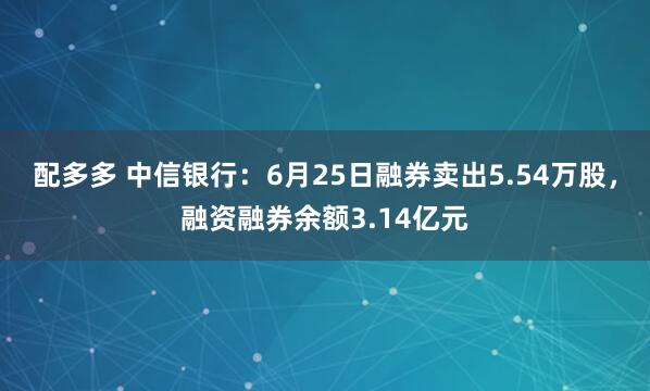配多多 中信银行：6月25日融券卖出5.54万股，融资融券余额3.14亿元