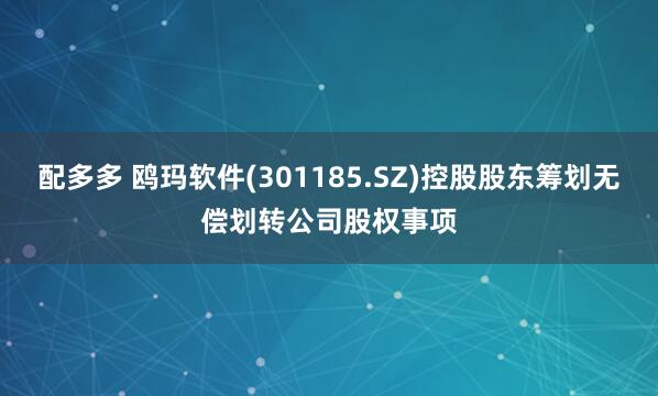 配多多 鸥玛软件(301185.SZ)控股股东筹划无偿划转公司股权事项