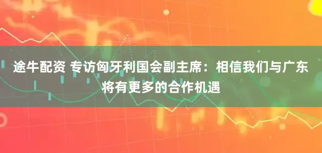 途牛配资 专访匈牙利国会副主席：相信我们与广东将有更多的合作机遇