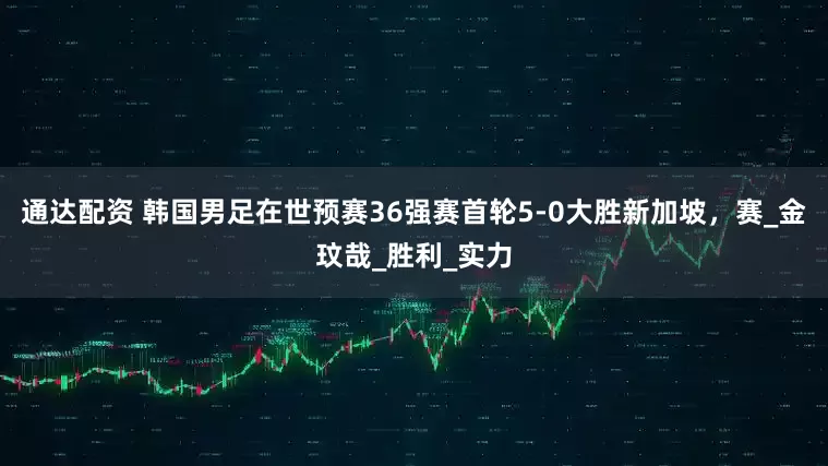 通达配资 韩国男足在世预赛36强赛首轮5-0大胜新加坡，赛_金玟哉_胜利_实力
