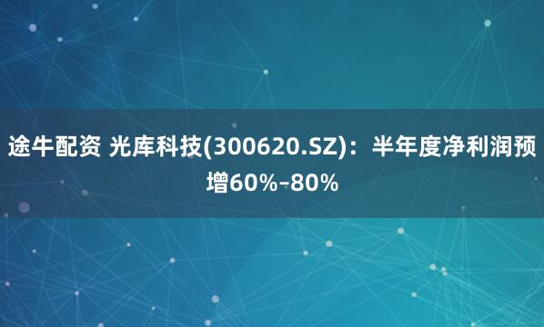 途牛配资 光库科技(300620.SZ)：半年度净利润预增60%–80%