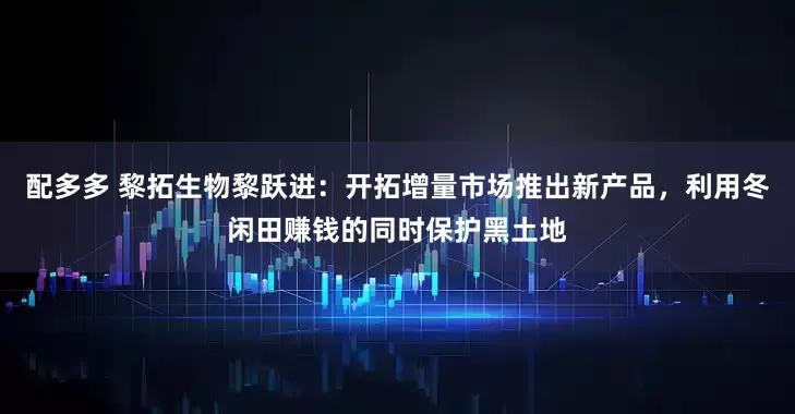 配多多 黎拓生物黎跃进：开拓增量市场推出新产品，利用冬闲田赚钱的同时保护黑土地