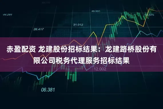 赤盈配资 龙建股份招标结果：龙建路桥股份有限公司税务代理服务招标结果