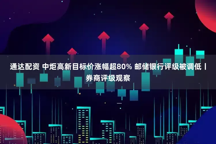 通达配资 中炬高新目标价涨幅超80% 邮储银行评级被调低丨券商评级观察