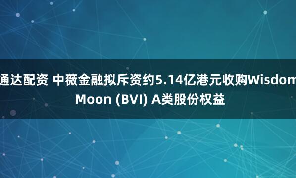 通达配资 中薇金融拟斥资约5.14亿港元收购Wisdom Moon (BVI) A类股份权益