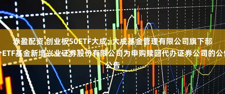 赤盈配资 创业板50ETF大成: 大成基金管理有限公司旗下部分ETF基金新增兴业证券股份有限公司为申购赎回代办证券公司的公告