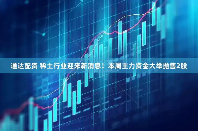 通达配资 稀土行业迎来新消息！本周主力资金大举抛售2股
