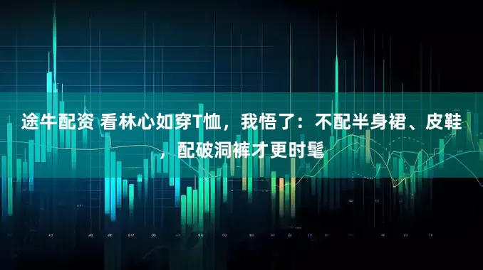 途牛配资 看林心如穿T恤，我悟了：不配半身裙、皮鞋，配破洞裤才更时髦